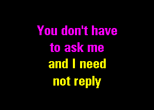 You don't have
to ask me

and I need
not reply