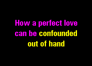 How a perfect love

can be confounded
out of hand