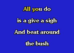 All you do

is a give a sigh

And beat around
the bush