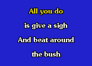 All you do

is give a sigh

And beat around
the bush