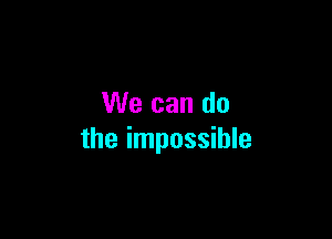 We can do

the impossible