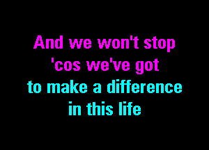 And we won't stop
'cos we've got

to make a difference
in this life