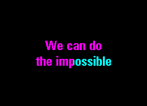 We can do

the impossible