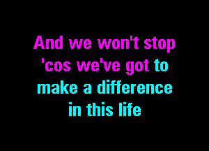 And we won't stop
'cos we've got to

make a difference
in this life