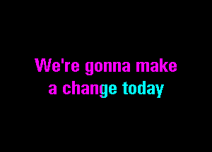 We're gonna make

a change today