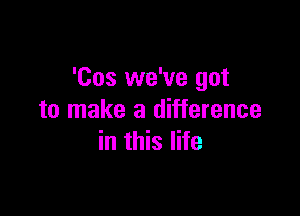 'Cos we've got

to make a difference
in this life