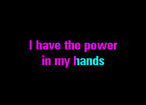 I have the power

in my hands