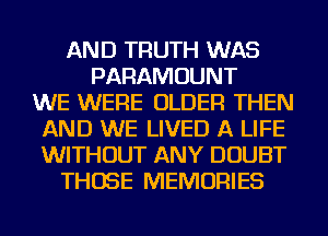 AND TRUTH WAS
PARAMOUNT
WE WERE OLDER THEN
AND WE LIVED A LIFE
WITHOUT ANY DOUBT
THOSE MEMORIES