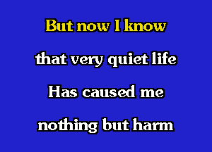 But now I know
Ihat very quiet life

Has caused me

noihing but harm l