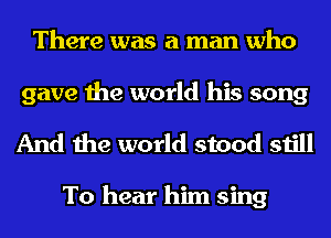 There was a man who

gave the world his song
And the world stood still

To hear him sing