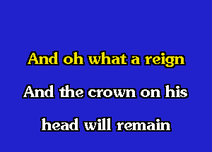 And oh what a reign

And the crown on his

head will remain