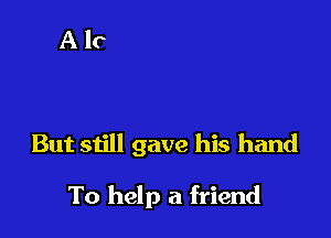 But still gave his hand

To help a friend