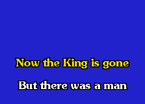 Now the King is gone

But there was a man