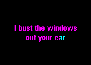 I bust the windows

out your car