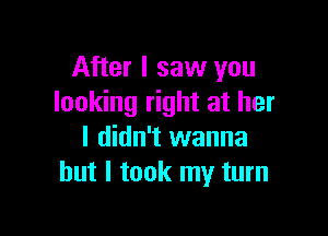 After I saw you
looking right at her

I didn't wanna
but I took my turn