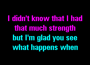 I didn't know that I had
that much strength
but I'm glad you see
what happens when