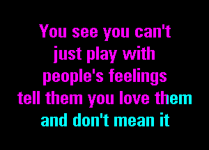 You see you can't
iust play with
people's feelings
tell them you love them
and don't mean it