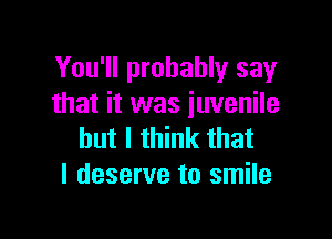 You'll probably say
that it was juvenile

but I think that
I deserve to smile