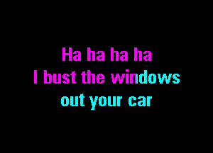 Ha ha ha ha

I bust the windows
out your car
