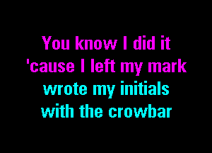 You know I did it
'cause I left my mark

wrote my initials
with the crowbar