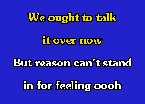 We ought to talk

it over now

But reason can't stand

in for feeling oooh