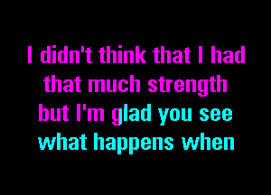 I didn't think that I had
that much strength
but I'm glad you see
what happens when