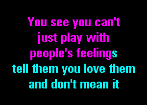 You see you can't
iust play with
people's feelings
tell them you love them
and don't mean it