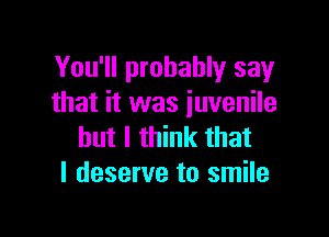 You'll probably say
that it was juvenile

but I think that
I deserve to smile