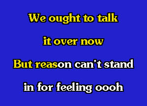 We ought to talk

it over now

But reason can't stand

in for feeling oooh