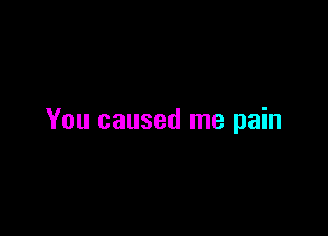 You caused me pain