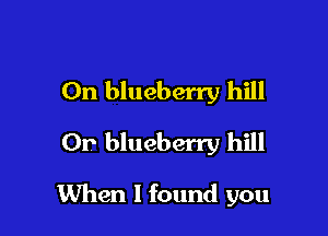 On blueberry hill
Or blueberry hill

When I found you