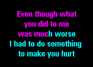 Even though what
you did to me
was much worse
I had to do something

to make you hurt I