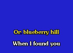 Or blueberry hill

When I found you