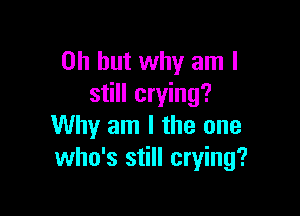 Oh but why am I
still crying?

Why am I the one
who's still crying?