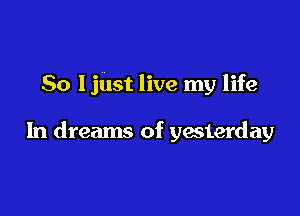 So Ijust live my life

In dreams of yesterday