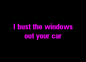 I bust the windows

out your car