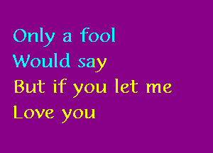 Only a fool
Would say

But if you let me
Love you