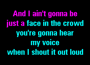 And I ain't gonna be
iust a face in the crowd
you're gonna hear
my voice
when I shout it out loud