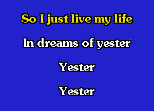 So ljust live my life

In dreams of yester

Yater

Yester