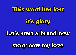 This word has lost
it's glory
Let's start a brand new

story now my love