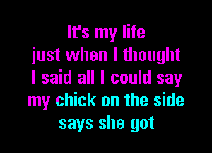 It's my life
just when I thought

I said all I could say
my chick on the side
says she got