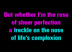 But whether I'm the rose
of sheer perfection
a freckle on the nose
of life's complexion