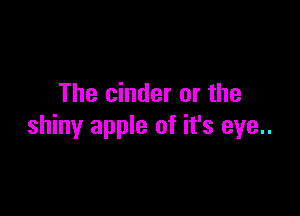 The cinder or the

shiny apple of it's eye