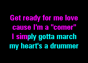 Get ready for me love
cause I'm a comer
I simply gotta march

my heart's a drummer