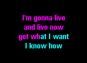 I'm gonna live
and live now

get what I want
I know how