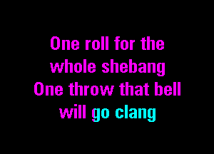 One roll for the
whole shehang

One throw that bell
will go clang