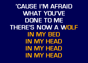 'CAUSE I'M AFRAID
WHAT YOU'VE
DONE TO ME
THERES NOW A WOLF
IN MY BED
IN MY HEAD
IN MY HEAD
IN MY HEAD