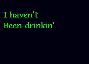 I haven't
Been drinkin'