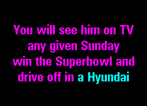 You will see him on TV
any given Sunday
win the Superbowl and
drive off in a Hyundai