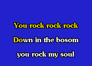 You rock rock rock

Down in the bosom

you rock my soul